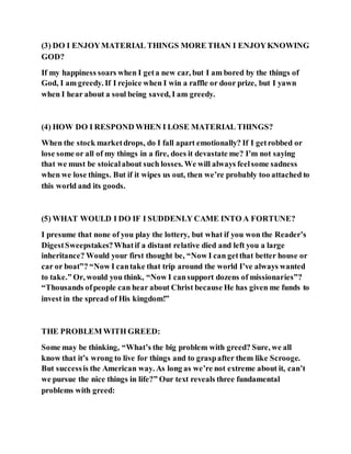 (3) DO I ENJOYMATERIAL THINGS MORE THAN I ENJOYKNOWING
GOD?
If my happiness soars when I geta new car, but I am bored by the things of
God, I am greedy. If I rejoice when I win a raffle or door prize, but I yawn
when I hear about a soul being saved, I am greedy.
(4) HOW DO I RESPOND WHEN I LOSE MATERIAL THINGS?
When the stock marketdrops, do I fall apart emotionally? If I getrobbed or
lose some or all of my things in a fire, does it devastate me? I’m not saying
that we must be stoicalabout such losses. We will always feelsome sadness
when we lose things. But if it wipes us out, then we’re probably too attached to
this world and its goods.
(5) WHAT WOULD I DO IF I SUDDENLY CAME INTO A FORTUNE?
I presume that none of you play the lottery, but what if you won the Reader’s
DigestSweepstakes?Whatif a distant relative died and left you a large
inheritance? Would your first thought be, “Now I can getthat better house or
car or boat”? “Now I cantake that trip around the world I’ve always wanted
to take.” Or, would you think, “Now I cansupport dozens of missionaries”?
“Thousands ofpeople can hear about Christ because He has given me funds to
invest in the spread of His kingdom!”
THE PROBLEM WITH GREED:
Some may be thinking, “What’s the big problem with greed? Sure, we all
know that it’s wrong to live for things and to graspafter them like Scrooge.
But successis the American way. As long as we’re not extreme about it, can’t
we pursue the nice things in life?” Our text reveals three fundamental
problems with greed:
 