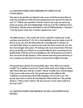 (1). GREED IGNORESTHE LORDSHIP OF CHRIST OVER
EVERYTHING.
The man in the parable saw himself as the ownerof all that he had. Did you
notice the prominence of the first personpronoun in his speech? Six times he
says “I,” without any regardfor God. He refers to my crops, my barns, my
grain, my goods, and, most frighteningly of all, my soul. He would have been
in harmony with the proud and defiant words of William Henley’s “Invictus,”
“I am the master of my fate; I am the captain of my soul.”
The Bible declares, “The earthis the Lord’s, and all it contains, the world,
and those who dwell in it” (Ps. 24:1). God rightfully owns the whole works!If
He lets us use any of it, He still retains the ownership and we will give an
accountto Him of how we used it as stewards. Our lives are not our own. We
have been bought with a price. We belong to the Lord Jesus Christ. If He has
given you health, you will give an accountto Him for how you managedyour
healthy body. If He has given you intelligence, He will demand an accountof
how you used it for His purposes. If He entrusts material goods and money to
you, someday you will answerfor how you invested it in light of eternity.
The greedyman is proud. If you askedthis man, “How did you getall this
wealth?” he would have answered, “Igot it all by hard work, using my head,
and I had a little luck with the weather.” But he wouldn’t have acknowledged
God’s grace as the source of it. The greedyman is self-sufficient. His
confidence was in his many barns full of produce, not in God’s care. The
greedy man is his own lord. He asks himself, “What shall I do?” He proudly
declares, “This is what I will do.” He does not ask, “Lord, what would You
have me to do?”
(2). GREED IGNORESTHE PRIORITYOF RELATIONSHIPS OVER
RICHES.
 