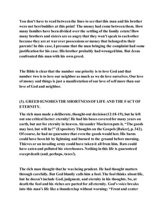 You don’t have to read betweenthe lines to see that this man and his brother
were not bestbuddies at this point! The money had come betweenthem. How
many families have been divided over the settling of the family estate!How
many brothers and sisters are so angry that they won’t speak to eachother
because they are at warover possessions ormoney that belongedto their
parents! In this case, I presume that the man bringing the complaint had some
justification for his case. His brother probably had wrongedhim. But Jesus
confronted this man with his own greed.
The Bible is clearthat the number one priority is to love God and that
number two is to love our neighbor as much as we do love ourselves. Our love
of money and things is just a manifestation of our love of self more than our
love of God and neighbor.
(3). GREED IGNORESTHE SHORTNESSOF LIFE AND THE FACT OF
ETERNITY.
The rich man made a deliberate, thought-out decision(12:18-19), but he left
out one critical factor: eternity! He had his bases coveredfor many years on
earth, but not for eternity in heaven. Alexander Maclarenputs it, “The goods
may last, but will he?” (Expository Thoughts on the Gospels [Baker], p. 342).
Of course, he had no guarantee that eventhe goods would last. His barns
could have been hit by lightning and burned to the ground before morning.
Thieves or an invading army could have taken it all from him. Rats could
have eatenand polluted his storehouses. Nothing in this life is guaranteed
exceptdeath (and, perhaps, taxes!).
The rich man thought that he was being prudent. He had thought matters
through carefully. But God bluntly calls him a fool. The fool thinks about life,
but he doesn’t include God, judgment, and eternity in his thoughts. So, at
death the fool and his riches are parted for all eternity. God’s voice breaks
into this man’s life like a thunderclap without warning: “Frontand center
 