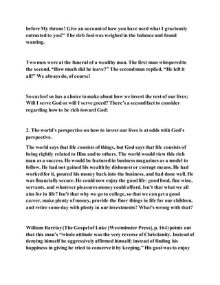 before My throne! Give an accountof how you have used what I graciously
entrusted to you!” The rich foolwas weighedin the balance and found
wanting.
Two men were at the funeral of a wealthy man. The first man whisperedto
the second, “How much did he leave?” The secondman replied, “He left it
all!” We always do, of course!
So eachof us has a choice to make about how we invest the rest of our lives:
Will I serve God or will I serve greed? There’s a secondfact to consider
regarding how to be rich toward God:
2. The world’s perspective on how to invest our lives is at odds with God’s
perspective.
The world says that life consists of things, but God says that life consists of
being rightly related to Him and to others. The world would view this rich
man as a success. He would be featured in business magazines as a model to
follow. He had not gained his wealth by dishonestor corrupt means. He had
workedfor it, poured his money back into the business, and had done well. He
was financially secure. He could now enjoy the goodlife: goodfood, fine wine,
servants, and whateverpleasures money could afford. Isn’t that what we all
aim for in life? Isn’t that why we go to college, so that we can geta good
career, make plenty of money, provide the finer things in life for our children,
and retire some day with plenty in our investments? What’s wrong with that?
William Barclay(The Gospelof Luke [Westminster Press], p. 164)points out
that this man’s “whole attitude was the very reverse of Christianity. Insteadof
denying himself he aggressivelyaffirmed himself; instead of finding his
happiness in giving he tried to conserve it by keeping.” His goalwas to enjoy
 