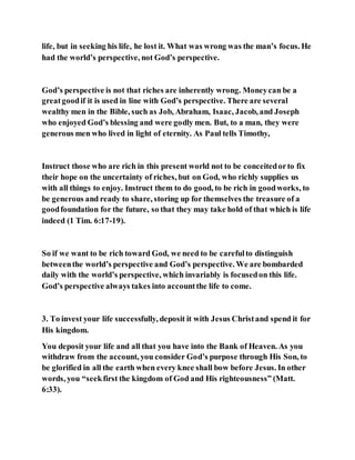 life, but in seeking his life, he lost it. What was wrong was the man’s focus. He
had the world’s perspective, not God’s perspective.
God’s perspective is not that riches are inherently wrong. Moneycan be a
greatgoodif it is used in line with God’s perspective. There are several
wealthy men in the Bible, such as Job, Abraham, Isaac, Jacob, and Joseph
who enjoyed God’s blessing and were godly men. But, to a man, they were
generous men who lived in light of eternity. As Paul tells Timothy,
Instruct those who are rich in this present world not to be conceitedorto fix
their hope on the uncertainty of riches, but on God, who richly supplies us
with all things to enjoy. Instruct them to do good, to be rich in goodworks, to
be generous and ready to share, storing up for themselves the treasure of a
goodfoundation for the future, so that they may take hold of that which is life
indeed (1 Tim. 6:17-19).
So if we want to be rich toward God, we need to be carefulto distinguish
betweenthe world’s perspective and God’s perspective. We are bombarded
daily with the world’s perspective, which invariably is focusedon this life.
God’s perspective always takes into accountthe life to come.
3. To invest your life successfully, deposit it with Jesus Christand spend it for
His kingdom.
You deposit your life and all that you have into the Bank of Heaven. As you
withdraw from the account, you consider God’s purpose through His Son, to
be glorified in all the earth when every knee shall bow before Jesus. In other
words, you “seekfirst the kingdom of God and His righteousness” (Matt.
6:33).
 