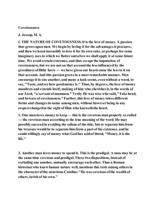 Covetousness
J. Jessop, M. A.
I. THE NATURE OF COVETOUSNESS. It is the love of money. A passion
that grows upon men. We begin by loving it for the advantages it procures,
and then we learn insensibly to love it for its own sake, orperhaps for some
imaginary uses to which we flatter ourselves we shall apply it at some future
time. We avoid certain extremes, and thus escape the imputation of
covetousness,but we are not on that accountthe less influenced by the
greediness offilthy lucre — we have given our hearts none the less to it on
that account. And this passiongrows in a most remarkable manner. Men
encourage it in one another, and many a look seems, evenwithout a word, to
say, "Taste, andsee how goodmoney is." Thus, by degrees, the love of money
manifests and extends itself, making of him who cherishes it, in the words of
our Lord, "a servant of mammon." Verily He was wise who said, "Take head,
and beware of covetousness."Further, this love of money takes different
forms and changes its name among men, without howeverbeing in any
respectchangedin the sight of Him who kneweththe heart.
1. One man loves money to keep — this is the covetous man properly so called
— the covetous man according to the true meaning of the word. He may
possibly succeedin avoiding the odium of the title, but to separate him from
his treasure would be to separate him from a part of his existence, and he
could willingly say of money what God has saidof blood, "Money, it is the
life."
2. Another man loves money to spend it. This is the prodigal. A man may be at
the same time covetous and prodigal. These two dispositions, instead of
excluding one another, mutually encourage eachother. Thus a Roman
historian who knew human nature well, mentions this trait among others in
the characterofthe notorious Cataline:"He was covetous ofthe wealth of
ethers, lavish of his own."
 