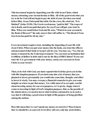 This investment begins by depositing your life with Jesus Christ, which
means, entrusting your eternal destiny to Him. All of the goodworks that you
try to do for God will not begin to pay the debt of your sin when you stand
before Him. Jesus Christ paid that debt. On the cross, He cried out, “It is
finished” (John 19:30). The Greek wordmeans, “paid in full.” The wages of
sin is death, and Jesus paid that price for you if you will put your trust in
Him. When you stand before God and He asks, “Whatis in your accountin
the Bank of Heaven?” the only answerthat will suffice is, “The blood of Your
Son Jesus has paid for all my sins.”
Every investment requires trust, including the depositing of your life with
Jesus Christ. When you put your money into the bank, you trust the officers
and personnelof that bank to keepit safe for you. You may say, “Yes, but my
money is insured by the Federalgovernment.” So, you trust an institution that
is trillions of dollars in debt and is run by the likes of Bill Clinton? If you can
trust the U.S. government with your money, surely you can trust in Jesus
Christ as your Savior!
Then, to be rich with God, you must expend what God has given you in line
with His kingdom purposes. If you had come into a lot of money that you
planned to invest, presumably you would take some time, thought, and effort
to invest it wisely. You may even pay a financial counselorto give you some
insights on where to put that money. Yet, while most of us are quite careful
about investing money for our own purposes, we’re pretty sloppy when it
comes to investing in light of God’s kingdom purposes. But, as the parable of
the talents shows, we need to invest what God has entrusted to us in such a
way that it will bring a goodreturn in light of His purpose of being glorified
among the nations.
Does this mean that we can’t spend any money on ourselves? Does itmean
that we should live at a poverty level, drive old cars, only buy used clothes,
 