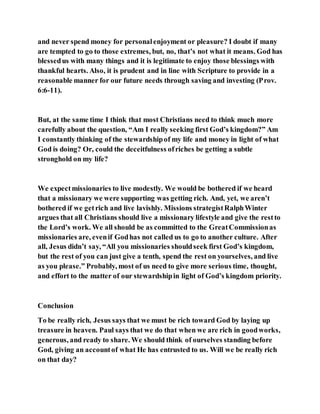 and never spend money for personalenjoyment or pleasure? I doubt if many
are tempted to go to those extremes, but, no, that’s not what it means. God has
blessedus with many things and it is legitimate to enjoy those blessings with
thankful hearts. Also, it is prudent and in line with Scripture to provide in a
reasonable manner for our future needs through saving and investing (Prov.
6:6-11).
But, at the same time I think that most Christians need to think much more
carefully about the question, “Am I really seeking first God’s kingdom?” Am
I constantly thinking of the stewardshipof my life and money in light of what
God is doing? Or, could the deceitfulness ofriches be getting a subtle
stronghold on my life?
We expectmissionaries to live modestly. We would be bothered if we heard
that a missionary we were supporting was getting rich. And, yet, we aren’t
bothered if we getrich and live lavishly. Missions strategistRalphWinter
argues that all Christians should live a missionary lifestyle and give the restto
the Lord’s work. We all should be as committed to the GreatCommissionas
missionaries are, evenif Godhas not called us to go to another culture. After
all, Jesus didn’t say, “All you missionaries shouldseek first God’s kingdom,
but the rest of you can just give a tenth, spend the rest on yourselves, and live
as you please.” Probably, most of us need to give more serious time, thought,
and effort to the matter of our stewardshipin light of God’s kingdom priority.
Conclusion
To be really rich, Jesus says that we must be rich toward God by laying up
treasure in heaven. Paul says that we do that when we are rich in goodworks,
generous, and ready to share. We should think of ourselves standing before
God, giving an accountof what He has entrusted to us. Will we be really rich
on that day?
 