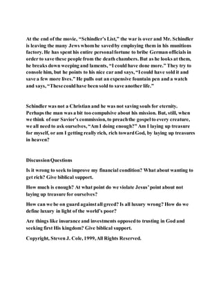 At the end of the movie, “Schindler’s List,” the war is over and Mr. Schindler
is leaving the many Jews whomhe savedby employing them in his munitions
factory. He has spent his entire personalfortune to bribe German officials in
order to save these people from the death chambers. But as he looks at them,
he breaks down weeping and laments, “I could have done more.” They try to
console him, but he points to his nice car and says, “Icould have sold it and
save a few more lives.” He pulls out an expensive fountain pen and a watch
and says, “Thesecouldhave been sold to save another life.”
Schindler was not a Christian and he was not saving souls for eternity.
Perhaps the man was a bit too compulsive about his mission. But, still, when
we think of our Savior’s commission, to preachthe gospelto every creature,
we all need to ask ourselves, “Am I doing enough?” Am I laying up treasure
for myself, or am I getting really rich, rich towardGod, by laying up treasures
in heaven?
DiscussionQuestions
Is it wrong to seek to improve my financial condition? What about wanting to
get rich? Give biblical support.
How much is enough? At what point do we violate Jesus’point about not
laying up treasure for ourselves?
How can we be on guard againstall greed? Is all luxury wrong? How do we
define luxury in light of the world’s poor?
Are things like insurance and investments opposedto trusting in God and
seeking first His kingdom? Give biblical support.
Copyright, Steven J. Cole, 1999,All Rights Reserved.
 