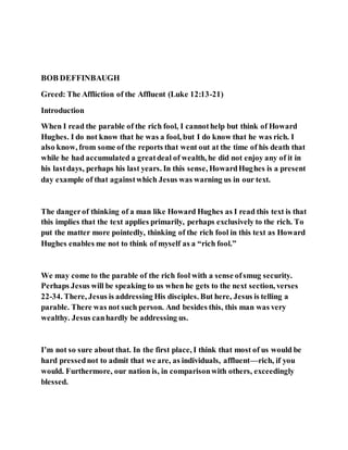 BOB DEFFINBAUGH
Greed: The Affliction of the Affluent (Luke 12:13-21)
Introduction
When I read the parable of the rich fool, I cannothelp but think of Howard
Hughes. I do not know that he was a fool, but I do know that he was rich. I
also know, from some of the reports that went out at the time of his death that
while he had accumulated a greatdeal of wealth, he did not enjoy any of it in
his lastdays, perhaps his last years. In this sense, HowardHughes is a present
day example of that againstwhich Jesus was warning us in our text.
The dangerof thinking of a man like Howard Hughes as I read this text is that
this implies that the text applies primarily, perhaps exclusively to the rich. To
put the matter more pointedly, thinking of the rich fool in this text as Howard
Hughes enables me not to think of myself as a “rich fool.”
We may come to the parable of the rich fool with a sense ofsmug security.
Perhaps Jesus will be speaking to us when he gets to the next section, verses
22-34. There, Jesus is addressing His disciples. But here, Jesus is telling a
parable. There was not such person. And besides this, this man was very
wealthy. Jesus canhardly be addressing us.
I’m not so sure about that. In the first place, I think that most of us would be
hard pressednot to admit that we are, as individuals, affluent—rich, if you
would. Furthermore, our nation is, in comparisonwith others, exceedingly
blessed.
 