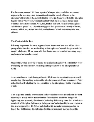 Furthermore, verses 13-21 are a part of a larger piece, and thus we cannot
separate the warnings and instructions from the words of Jesus to the
disciples which follow them. Note that in verse 22 Jesus’words to His disciples
begins with a “therefore,” indicating that what He is saying is basedupon
what has already been said. Note, too, that in our text Jesus warnedagainst
“all kinds of greed” (v. 15), which suggests thatgreed has a variety of forms,
some of which may tempt the rich, and others of which may tempt the less
affluent.
The Context of the Text
It is very important for us to approachour lessonand our text with a clear
graspof the fact that we are looking at but a piece of a much largerwhole. In
verse 1 of chapter 12 we were told that Jesus was surrounded by a very large,
and somewhatunruly crowd:
Meanwhile, when a crowdof many thousands had gathered, so that they were
trampling on one another, Jesus beganto speak first to his disciples (Luke
12:1).
As we continue to read through chapter 12, it can be seenthat Jesus was still
conducting His teaching in the midst of a large crowd. Thus, in verse 41, Peter
askedthe Lord whether He was speaking to the disciples or to the crowdas a
whole.
This large and unruly crowdseems to have setthe scene, notonly for the first
section(vv. 1-12), where Jesus warnedHis disciples about the danger of
hypocrisy, the hypocrisy for them of behaving differently than that which was
required of disciples. Boldness in living out one’s discipleship is also relatedto
the next segment(vv. 13-34), whichdeals with material possessions,for we
know that boldness as disciples in a hostile environment may costone his
 