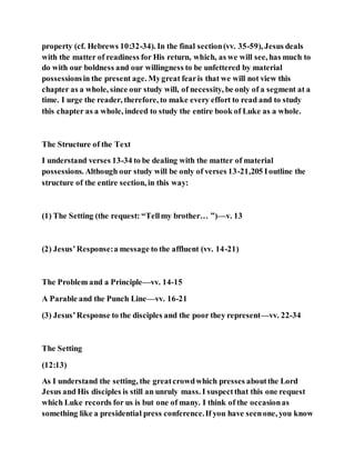 property (cf. Hebrews 10:32-34). In the final section(vv. 35-59), Jesus deals
with the matter of readiness for His return, which, as we will see, has much to
do with our boldness and our willingness to be unfettered by material
possessionsin the present age. Mygreat fearis that we will not view this
chapter as a whole, since our study will, of necessity, be only of a segment at a
time. I urge the reader, therefore, to make every effort to read and to study
this chapter as a whole, indeed to study the entire book of Luke as a whole.
The Structure of the Text
I understand verses 13-34 to be dealing with the matter of material
possessions. Although our study will be only of verses 13-21,205 Ioutline the
structure of the entire section, in this way:
(1) The Setting (the request: “Tellmy brother… ”)—v. 13
(2) Jesus’Response:a message to the affluent (vv. 14-21)
The Problem and a Principle—vv. 14-15
A Parable and the Punch Line—vv. 16-21
(3) Jesus’Response to the disciples and the poor they represent—vv. 22-34
The Setting
(12:13)
As I understand the setting, the greatcrowdwhich presses aboutthe Lord
Jesus and His disciples is still an unruly mass. I suspectthat this one request
which Luke records for us is but one of many. I think of the occasionas
something like a presidential press conference.If you have seenone, you know
 