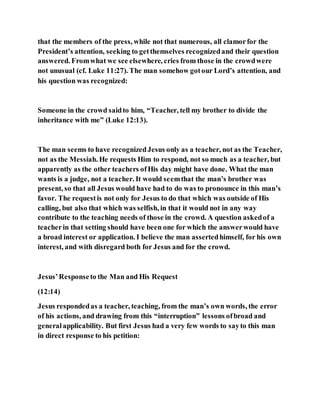 that the members of the press, while not that numerous, all clamorfor the
President’s attention, seeking to getthemselves recognizedand their question
answered. Fromwhat we see elsewhere, cries from those in the crowdwere
not unusual (cf. Luke 11:27). The man somehow gotour Lord’s attention, and
his question was recognized:
Someone in the crowd saidto him, “Teacher, tell my brother to divide the
inheritance with me” (Luke 12:13).
The man seems to have recognizedJesus only as a teacher, not as the Teacher,
not as the Messiah. He requests Him to respond, not so much as a teacher, but
apparently as the other teachers ofHis day might have done. What the man
wants is a judge, not a teacher. It would seemthat the man’s brother was
present, so that all Jesus would have had to do was to pronounce in this man’s
favor. The requestis not only for Jesus to do that which was outside of His
calling, but also that which was selfish, in that it would not in any way
contribute to the teaching needs of those in the crowd. A question askedof a
teacherin that setting should have been one for which the answerwould have
a broad interest or application. I believe the man assertedhimself, for his own
interest, and with disregard both for Jesus and for the crowd.
Jesus’Responseto the Man and His Request
(12:14)
Jesus respondedas a teacher, teaching, from the man’s own words, the error
of his actions, and drawing from this “interruption” lessons ofbroad and
generalapplicability. But first Jesus had a very few words to sayto this man
in direct response to his petition:
 