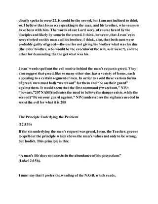 clearly spoke in verse 22. It could be the crowd, but I am not inclined to think
so. I believe that Jesus was speaking to the man, and his brother, who seems to
have been with him. The words of our Lord were, of course heard by the
disciples and likely by some in the crowd. I think, however, that Jesus’eyes
were riveted on this man and his brother. I think, also, that both men were
probably guilty of greed—the one for not giving his brother what was his due
(the older brother, who would be the executorof the will, as it were?), and the
other for demanding that he getwhat was his.
Jesus’words spell out the evil motive behind the man’s request: greed. They
also suggestthatgreed, like so many other sins, has a variety of forms, each
appealing to a certainsegmentof men. In order to avoid these various forms
of greed, men must both “watchout” for them and “be on their guard”
againstthem. It would seemthat the first command (“watchout,” NIV;
“beware,”207NASB)indicates the need to believe the danger exists, while the
second(“Be on your guard against,” NIV) underscores the vigilance needed to
resistthe evil for what it is.208
The Principle Underlying the Problem
(12:15b)
If the sin underlying the man’s request was greed, Jesus, the Teacher, goeson
to spell out the principle which shows the man’s values not only to be wrong,
but foolish. This principle is this:
“A man’s life does not consistin the abundance of his possessions”
(Luke12:15b).
I must say that I prefer the wording of the NASB, which reads,
 