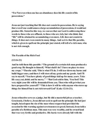“ForNot even when one has an abundance does his life consistofhis
possessions.”
Jesus not just teaching that life does not consistin possessions.He is saying
that even if one could amass a large accumulation of possessions, it would not
produce life. Stated in this way, we cansee that our Lord is addressing these
words to those who are affluent, to those who are rich, but who think that
“life” will be attained in accumulating even more. Life does not consistin
things. It does not even consistin many things. And so it is that His parable,
which is given to spell out the principle just stated, will tell of a rich man, who
is not rich enough.
The Parable of the Rich Fool
(12:16-21)
And he told them this parable: “The ground of a certain rich man produced a
goodcrop. He thought to himself, ‘What shall I do? I have no place to store
my crops.’“Thenhe said, ‘This is what I’ll do. I will tear down my barns and
build bigger ones, and there I will store all my grain and my goods. And I’ll
say to myself, “You have plenty of goodthings laid up for many years. Take
life easy;eat, drink and be merry.” ‘ “But God saidto him, ‘You fool! This
very night your life will be demanded from you. Then who will getwhat you
have prepared for yourself?’“This is how it will be with anyone who stores up
things for himself but is not rich toward God” (Luke 12:16-21).
Jesus refusedto serve as a judge, but He did a masterful job as a teacher.
Graciously, I believe, Jesus did not seek to spell out the principle He had just
taught, based upon the sin of the man whose requesthad provided the
occasionfor this warning againstcovetousnessorgreed. Instead, Jesus told a
parable of a fictitious man. This man was very wealthy, and he owned land
that was very fertile and productive. His barns were already full with the
 