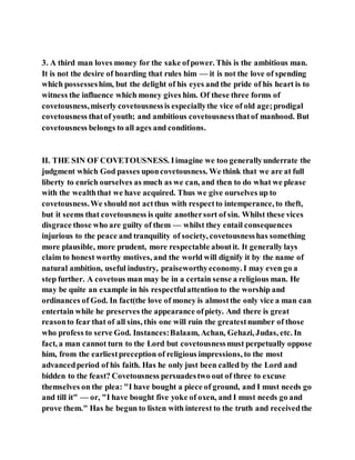 3. A third man loves money for the sake ofpower. This is the ambitious man.
It is not the desire of hoarding that rules him — it is not the love of spending
which possesseshim, but the delight of his eyes and the pride of his heart is to
witness the influence which money gives him. Of these three forms of
covetousness,miserly covetousnessis especiallythe vice of old age;prodigal
covetousness thatof youth; and ambitious covetousnessthatof manhood. But
covetousness belongs to all ages and conditions.
II. THE SIN OF COVETOUSNESS. Iimagine we too generallyunderrate the
judgment which God passes uponcovetousness. We think that we are at full
liberty to enrich ourselves as much as we can, and then to do what we please
with the wealththat we have acquired. Thus we give ourselves up to
covetousness.We should not actthus with respectto intemperance, to theft,
but it seems that covetousness is quite anothersort of sin. Whilst these vices
disgrace those who are guilty of them — whilst they entail consequences
injurious to the peace and tranquility of society, covetousnesshas something
more plausible, more prudent, more respectable aboutit. It generally lays
claim to honest worthy motives, and the world will dignify it by the name of
natural ambition, useful industry, praiseworthyeconomy. I may even go a
step further. A covetous man may be in a certain sense a religious man. He
may be quite an example in his respectfulattention to the worship and
ordinances of God. In fact(the love of money is almostthe only vice a man can
entertain while he preserves the appearance ofpiety. And there is great
reasonto fear that of all sins, this one will ruin the greatestnumber of those
who profess to serve God. Instances:Balaam, Achan, Gehazi, Judas, etc. In
fact, a man cannot turn to the Lord but covetousnessmust perpetually oppose
him, from the earliestpreception of religious impressions, to the most
advancedperiod of his faith. Has he only just been called by the Lord and
bidden to the feast? Covetousness persuadestwo out of three to excuse
themselves on the plea: "I have bought a piece of ground, and I must needs go
and till it" — or, "I have bought five yoke of oxen, and I must needs go and
prove them." Has he begun to listen with interest to the truth and receivedthe
 