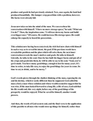 produce and goods he had previously attained. Now, once again, the land had
produced bountifully. His bumper crop posedhim with a problem, however.
His barns were already full.
Jesus now takes us into the mind of the man. We can overhearhis
conversationwith himself. “I have no more storage space,”he said. “What am
I to do?” Then, the inspiration came. “I will tear down my barns and build
even biggerones.” Of course. He could increase His storage space.He could
enlarge his capacityto hoard his possessions.
This solution now having been conceived, the rich fool now chats with himself
in such a way as to revealhis intent, his goal. If his previous words have
revealedhis problem and the plan which will solve them, the next inner
conversationreveals the man’s motives and goals. He talks to himself.
Literally, he talks to his soul. Once he has built his bigger barns and put all of
his crops and goods into them, he will be able to say to his soul, “Soul, you’ve
got it made. You have many goodthings, enough to last for many years. It’s
time to retire, to take life easy, to enjoy the goodthings for years to come. Its
time to eat, to drink, and to be merry.”
God’s words pierce through the shallow thinking of the man, exposing his sin
and his destiny, which is vastly different than he supposed. God calledthe
man a fool, a man whose solution and whose wealthseemedto suggestthat he
was wise. If the man lookedforward to a long life, a life of ease, Godsaidthat
his life would end, this very night, before any of the good things of his
prosperity would be enjoyed. What he savedfor himself, another would
possess.
And then, the words of God seemto end, and the final verse is the application
of this parable to all men who would store up things for himself, rather than
 