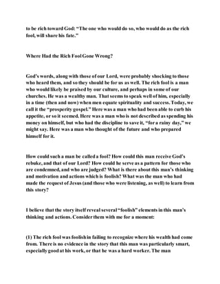to be rich toward God: “The one who would do so, who would do as the rich
fool, will share his fate.”
Where Had the Rich FoolGone Wrong?
God’s words, along with those of our Lord, were probably shocking to those
who heard them, and so they should be for us as well. The rich fool is a man
who would likely be praised by our culture, and perhaps in some of our
churches. He was a wealthy man. That seems to speak well of him, especially
in a time (then and now) when men equate spirituality and success.Today, we
call it the “prosperity gospel.” Here was a man who had been able to curb his
appetite, or so it seemed. Here was a man who is not described as spending his
money on himself, but who had the discipline to save it, “fora rainy day,” we
might say. Here was a man who thought of the future and who prepared
himself for it.
How could such a man be calleda fool? How could this man receive God’s
rebuke, and that of our Lord? How could he serve as a pattern for those who
are condemned, and who are judged? What is there about this man’s thinking
and motivation and actions which is foolish? What was the man who had
made the request of Jesus (and those who were listening, as well) to learn from
this story?
I believe that the story itself reveal several“foolish” elements in this man’s
thinking and actions. Considerthem with me for a moment:
(1) The rich fool was foolishin failing to recognize where his wealth had come
from. There is no evidence in the story that this man was particularly smart,
especiallygoodat his work, or that he was a hard worker. The man
 