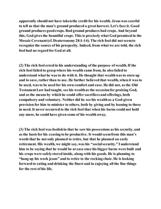 apparently should not have takenthe credit for his wealth. Jesus was careful
to tell us that the man’s ground produced a greatharvest. Let’s face it. Good
ground produces goodcrops. Bad ground produces bad crops. And beyond
this, God gives the bountiful crops. This is precisely what God promised in the
Mosaic Covenant(cf. Deuteronomy 28:1-14). The rich fool did not seemto
recognize the source of his prosperity. Indeed, from what we are told, the rich
fool had no regard for God at all.
(2) The rich fool erred in his understanding of the purpose of wealth. If the
rich fool failed to graspwhere his wealth came from, he also failed to
understand what he was to do with it. He thought that wealthwas to store up
and to save, rather than to use. He further believed that wealth, when it was to
be used, was to be used for his own comfort and ease. He did not, as the Old
TestamentLaw had taught, see his wealthas the occasionfor praising God,
and as the means by which he could offer sacrificesand offerings, both
compulsory and voluntary. Neither did he see his wealthas a God-given
provision for him to minister to others, both by giving and by loaning to those
in need. It never occurred to the rich fool that when his barns could not hold
any more, he could have given some of his wealth away.
(3) The rich fool was foolishin that he saw his possessions as his security, and
as the basis for his ceasing to be productive. It would seemfrom this man’s
words that he not only planned to retire, but that he planned an early
retirement. His wealth, we might say, was his “socialsecurity.” I understand
him to be saying that he would be at ease once his bigger barns were built and
his crops were safelystored inside, along with his goods. He is planning to
“hang up his work jeans” and to retire to the rocking chair. He is looking
forward to eating and drinking the finest and in enjoying all the fine things
for the rest of his life.
 