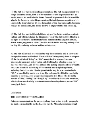 (4) The rich fool was foolishin his presumption. The rich man presumed two
things about the future, both of with were false. First, he presumed that he
would possess his wealthin the future. Second, he presumed that he would be
alive in the future, to enjoy his possessions. Both of these presumptions were
shown to be false when his life was demanded of him that very night. Someone
else gothis possessions, andhe did not live to enjoy what he had stored up.
(5) The rich fool was foolishin holding a view of the future which was short-
sighted and which excluded the kingdom of God. The rich fool lived his life in
the light of the future, but that future did not include the kingdom of God,
death, or the judgment to come. The rich man’s future was only as long as his
earthly life, and only as broad as his own interests.
(6) The rich man was a fool both in the way he defined life and in the way he
thought life was to be obtained. The word “life” is frequently used in chapter
12. To the rich fool “living” or “life” was defined in terms of ease and
pleasure, in terms not just of eating and drinking, but of doing so in a way
that was enjoyable. And life was obtained by putting oneselfand one’s wealth
first. One found life by seeking life for oneselfand by ignoring others,
including God. Jesus told His disciples that the way for a personto obtain
“life,” to save his life was to give it up. The rich man lived his life exactlythe
opposite to the way Jesus taughtHis disciples to live. Those who die in the
pursuit of “life,” “living,” or “living it up” are aided by Satan, the murderer,
who leads men to death by promises them and causing them to pursue “life”
wrongly defined.
Conclusion
THE METHODS OF THE MASTER
Before we concentrate onthe messageofour Lord in this text, let us spend a
moment considering His methods. Jesus was the Messiah, something which
 