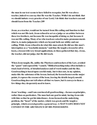 the man in our text seems to have failed to recognize, but He was also a
teacher, indeed we can say that He was the Teacher. While I do not think that
we should imitate every practice of our Lord, I do think that teachers canand
should learn from the Teacher.209
Jesus, as a teacher, would not be turned from His calling and function to that
which was not His task. Jesus refusedto act as a judge or an arbiter between
these two brothers, not because He was incapable of doing so, but because it
was not His calling. Many of us who teachare askedto make pronouncements
(that is, to make judgments) which are beyond both our ability and our
calling. While Jesus refusedto do what this man asked, He did use this man’s
interruption as a “teachable moment,” and thus He taught a lessonfor all to
learn, a lessonwith very broad applications, to those gatheredthat day. Jesus,
the teacher, did not judge, but He did teach.
When Jesus taught, He, unlike the Pharisees andteachers of the Law, avoided
the “gnats” andexposedthe “camels.”Biblicalteaching today often includes a
truck load of trivia, of detailedanalyses and of word studies and the like.
Goodteaching is based upon careful study, but it does not, in my opinion,
make this the substance ofthe lesson. Instead, the lessonfocusesonthe major
points, it exposes the essence ofthe issue, leaving the details largelyunsaid.
Goodteaching does not tell others all that we know, but it conveys to them a
few things they desperatelyneed to know.
Jesus’teaching—andI am convincedall goodteaching—focusesonprinciples,
rather than on particulars. The man had one goal in mind, having Jesus side
with him so that he got his inheritance. Jesus focusedonthe underlying
problem, the “heart” of the matter, which was greed, and He taught a
principle, which coveredgreedin a generalway: A MAN’S LIFE DOES NOT
CONSIST IN THE ABUNDANCE OF HIS POSSESSIONS
 