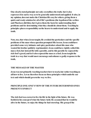 One clearlystated principle not only crystallizes the truth, but it also
expresses itin such a way as to be generally understood and applied. It also, in
my opinion, does not make the Christian life easyfor others, giving them a
quick and ready solution for all of life’s problems (the legalismof the scribes
and Pharisees did this), but it gives them the basis for understanding their
problems and for determining what they should do about them. Teaching by
principles places responsibility on the hearerto understand and to apply the
truth.
Note, too, that when Jesus taught, He avoided the particulars and the specific
problems of the man whose question prompted His lesson. Jesuscouldhave
provided some very intimate and spicy particulars about this man who
wanted his brother publicly reprimanded. Jesus could have rightly called this
man a fool, but instead He told a parable, and in this parable he exposedthe
rich fool’s greed, and in it also exposedthe man as a fool. Jesus taught the
truth in a way that would most encourage andenhance a godly response to the
truth.
THE MESSAGE OF THE MASTER
Jesus was not primarily teaching teachers how to teach, but rather teaching us
all how to live. Let us therefore focus on those principles which underlie our
text and which should governthe way we live.
PRINCIPLE ONE:ONE’S VIEW OF THE FUTURE DETERMINES ONES
PRESENTCONDUCT
The rich foolwas correctto live his life in the light of the future. He was
foolish in his conceptof what the future held. He assumedthat he would be
alive in the future, to enjoy the things he had storedup. His graspof the
 