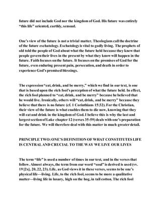 future did not include God nor the kingdom of God. His future was entirely
“this life” oriented, earthly, sensual.
One’s view of the future is not a trivial matter. Theologians callthe doctrine
of the future eschatology. Eschatologyis vital to godly living. The prophets of
old told the people of God about what the future held because they knew that
people governtheir lives in the present by what they know will happen in the
future. Faith focuses onthe future. It focuses onthe promises of God for the
future, even enduring present pain, persecution, and death in order to
experience God’s promised blessings.
The expression“eat, drink, and be merry,” which we find in our text, is one
that is basedupon the rich fool’s perception of what the future held. In effect,
the rich fool planned to “eat, drink, and be merry” because he believed that
he would live. Ironically, others will “eat, drink, and be merry” because they
believe that there is no future (cf. 1 Corinthians 15:32). For the Christian,
their view of the future is what enables them to die now, knowing that they
will eatand drink in the kingdom of God. I believe this is why the last and
largestsectionofLuke chapter 12 (verses 35-59)deals with one’s preparation
for the future. We will therefore deal with this matter in much greaterdetail.
PRINCIPLE TWO:ONE’S DEFINITION OF WHAT CONSTITUTES LIFE
IS CENTRALAND CRUCIAL TO THE WAY WE LIVE OUR LIVES
The term “life” is used a number of times in our text, and in the verses that
follow. Almost always, the term from our word “soul” is derived is used (vv.
19 [2x], 20, 22, 23). Life, as God views it in these verses, seems to be one’s
physical life—living. Life, to the rich fool, seems to be more a qualitative
matter—living life in luxury, high on the hog, in tall cotton. The rich fool
 