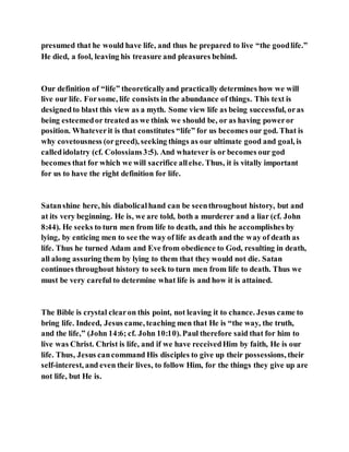 presumed that he would have life, and thus he prepared to live “the goodlife.”
He died, a fool, leaving his treasure and pleasures behind.
Our definition of “life” theoreticallyand practically determines how we will
live our life. Forsome, life consists in the abundance of things. This text is
designedto blast this view as a myth. Some view life as being successful, oras
being esteemedor treated as we think we should be, or as having poweror
position. Whateverit is that constitutes “life” for us becomes our god. That is
why covetousness (orgreed), seeking things as our ultimate good and goal, is
calledidolatry (cf. Colossians3:5). And whatever is or becomes our god
becomes that for which we will sacrifice allelse. Thus, it is vitally important
for us to have the right definition for life.
Satanshine here, his diabolicalhand can be seenthroughout history, but and
at its very beginning. He is, we are told, both a murderer and a liar (cf. John
8:44). He seeks to turn men from life to death, and this he accomplishes by
lying, by enticing men to see the way of life as death and the way of death as
life. Thus he turned Adam and Eve from obedience to God, resulting in death,
all along assuring them by lying to them that they would not die. Satan
continues throughout history to seek to turn men from life to death. Thus we
must be very careful to determine what life is and how it is attained.
The Bible is crystal clearon this point, not leaving it to chance. Jesus came to
bring life. Indeed, Jesus came, teaching men that He is “the way, the truth,
and the life,” (John 14:6; cf. John 10:10). Paul therefore said that for him to
live was Christ. Christ is life, and if we have receivedHim by faith, He is our
life. Thus, Jesus cancommand His disciples to give up their possessions, their
self-interest, and even their lives, to follow Him, for the things they give up are
not life, but He is.
 