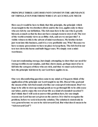 PRINCIPLE THREE:LIFE DOES NOT CONSIST IN THE ABUNDANCE
OF THINGS, EVEN FOR THOSE WHO CAN ACCUMULATE MUCH
How easyit would be here to think that this principle, the principle which
Jesus taught to the two brothers (first) and to the rest, applies only to those
who are rich by our definition. The rich man here is the one who is greatly
blessed, so much so that he does not have enough room to store it all. The rest
of the world certainly views us as filthy rich, and are we not just this? A
visible witness to this is the advent of mini-warehouses. My brother-in-law
just went into this business, and it is a very profitable one. Why? Because we
have so many possessions we have no place to keepthem. The rich fool in our
text tore down his barns and built bigger ones. We simply rent a mini-
warehouse.
I am not condemning storage, but simply attempting to show that our need for
storage testifies to our surplus, and thus shows many, perhaps most of us to
fall into the categoryofthose who are rich, and thus we must seek to learn
how the principle laid down by our Lord here applies to us.
One very discomforting question came to my mind as I beganto think of the
application of the principle our Lord taught to my life. Doesn’tthe goaland
the means of the rich foolsound a lot like our conceptof retirement. Don’t we
hope to be able to store up enough goods as we go through life to be able cease
our labor, and to enjoy the rest of our life as a kind of extended vacation? I
don’t think that I will seek to answerthis problem here, for one simple
reason:our Lord has not yet given us the answer. It is vital to recognize the
problem, before we seek to learn the solution. The solution is stated only in
very generalterms: we are to be rich towardGod. But what does it mean to be
“rich toward God”?
 
