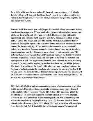 for a little while and then vanishes. 15 Instead, you ought to say, “If it is the
Lord’s will, we will live and do this or that.” 16 As it is, you boastand brag.
All such boasting is evil. 17 Anyone, then, who knows the goodhe ought to do
and doesn’t do it, sins.
James 5:1-11 Now listen, you rich people, weepand wail because ofthe misery
that is coming upon you. 2 Your wealth has rotted, and moths have eatenyour
clothes. 3 Your gold and silver are corroded. Their corrosionwill testify
againstyou and eat your flesh like fire. You have hoarded wealthin the last
days. 4 Look!The wages youfailed to pay the workmenwho mowed your
fields are crying out againstyou. The cries of the harvesters have reachedthe
ears of the Lord Almighty. 5 You have lived on earth in luxury and self-
indulgence. You have fattened yourselves in the day of slaughter. 6 You have
condemned and murdered innocent men, who were not opposing you. 7 Be
patient, then, brothers, until the Lord’s coming. See how the farmer waits for
the land to yield its valuable crop and how patient he is for the autumn and
spring rains. 8 You too, be patient and stand firm, because the Lord’s coming
is near. 9 Don’t grumble againsteachother, brothers, or you will be judged.
The Judge is standing at the door! 10 Brothers, as an example of patience in
the face of suffering, take the prophets who spoke in the name of the Lord. 11
As you know, we considerblessedthose who have persevered. You have heard
of Job’s perseverance and have seenwhat the Lord finally brought about. The
Lord is full of compassionand mercy.
205 “Luke 12:13-21, whichaddresses the problem of covetousness, is peculiar
to this gospel. This subsectionconsists ofa pronouncement story climaxed
with a rebuke of covetousness (vss. 13-15), followedby a parable about the
rich fool (vss. 16-21)which expounds the folly of such a covetous attitude.
Covetousnesswas prohibited in the Decalogue (Exod20:17;Deut 6:21) and
was spokenagainstby the prophets (e.g., Mic 2;2). It was a problem in the
church before Luke (e.g. Rom 1:29; Mark 7:22) and at the time of Luke-Acts
(e.g., Col3:5; Eph 5:5; 1 tim 6:10). In vs. 15a Jesus warns, ‘Beware ofall
 