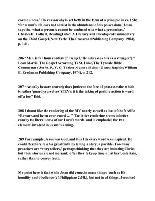 covetousness.’The reasonwhy is setforth in the form of a principle in vs. 15b:
‘for a man’s life does not consistin the abundance of his possessions.’Jesus
says that what a personis cannotbe confusedwith what a personhas.”
Charles H. Talbert, Reading Luke: A Literary and TheologicalCommentary
on the Third Gospel(New York: The CrossroadPublishing Company, 1984),
p. 141.
206 “Man, is far from cordial (cf. Bengel, ‘He addresses him as a stranger’).”
Leon Morris, The GospelAccording To St. Luke, The Tyndale Bible
Commentary Series, R. V. G. Tasker, GeneralEditor(Grand Rapids: William
B. Eerdmans Publishing Company, 1974), p. 212.
207 “Actually beware scarcelydoes justice to the fore of phusassesthe, which
is rather ‘guard yourselves’(TEV): it is the taking of positive action to ward
off a foe.” Ibid.
208 I do not like the rendering of the NIV nearly as well as that of the NASB:
“Beware, and be on your guard … ” The latter rendering seems to better
convey the literal sense ofour Lord’s words, and to emphasize the two
elements involved in Jesus’warning.
209 Forexample, Jesus was God, and thus His every word was inspired. He
could therefore teacha greattruth by telling a story, a parable. Too many
preachers are “story tellers,” perhaps thinking that they are imitating Christ,
but their stories are not inerrant; often they take up time or, at best, entertain,
rather than to conveytruth.
My point here is that while Jesus did come, in many things (such as His
humility and obedience (cf. Philippians 2:5ff.), but not in all things. Jesus had
 
