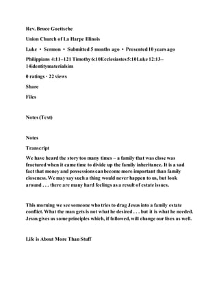 Rev. Bruce Goettsche
Union Church of La Harpe Illinois
Luke • Sermon • Submitted 5 months ago • Presented10 years ago
Philippians 4:11–121 Timothy6:10Ecclesiastes5:10Luke 12:13–
14identitymaterialsim
0 ratings · 22 views
Share
Files
Notes (Text)
Notes
Transcript
We have heard the story too many times – a family that was close was
fractured when it came time to divide up the family inheritance. It is a sad
fact that money and possessionscanbecome more important than family
closeness.We may say such a thing would never happen to us, but look
around . . . there are many hard feelings as a result of estate issues.
This morning we see someone who tries to drag Jesus into a family estate
conflict. What the man gets is not what he desired . . . but it is what he needed.
Jesus gives us some principles which, if followed, will change our lives as well.
Life is About More Than Stuff
 