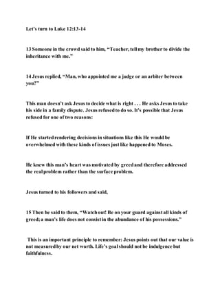 Let’s turn to Luke 12:13-14
13 Someone in the crowd said to him, “Teacher, tellmy brother to divide the
inheritance with me.”
14 Jesus replied, “Man, who appointed me a judge or an arbiter between
you?”
This man doesn’t ask Jesus to decide what is right . . . He asks Jesus to take
his side in a family dispute. Jesus refusedto do so. It’s possible that Jesus
refused for one of two reasons:
If He startedrendering decisions in situations like this He would be
overwhelmed with these kinds of issues just like happened to Moses.
He knew this man’s heart was motivated by greedand therefore addressed
the realproblem rather than the surface problem.
Jesus turned to his followers and said,
15 Then he said to them, “Watchout! Be on your guard againstall kinds of
greed;a man’s life does not consistin the abundance of his possessions.”
This is an important principle to remember: Jesus points out that our value is
not measuredby our net worth. Life’s goalshould not be indulgence but
faithfulness.
 