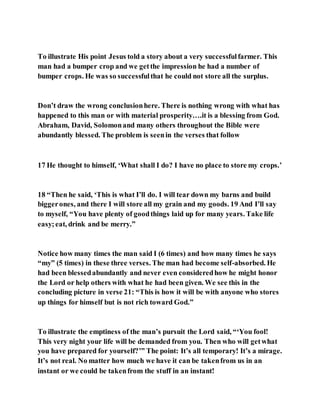 To illustrate His point Jesus told a story about a very successfulfarmer. This
man had a bumper crop and we getthe impression he had a number of
bumper crops. He was so successfulthat he could not store all the surplus.
Don’t draw the wrong conclusionhere. There is nothing wrong with what has
happened to this man or with material prosperity….it is a blessing from God.
Abraham, David, Solomonand many others throughout the Bible were
abundantly blessed. The problem is seenin the verses that follow
17 He thought to himself, ‘What shall I do? I have no place to store my crops.’
18 “Then he said, ‘This is what I’ll do. I will tear down my barns and build
biggerones, and there I will store all my grain and my goods. 19 And I’ll say
to myself, “You have plenty of goodthings laid up for many years. Take life
easy;eat, drink and be merry.”
Notice how many times the man said I (6 times) and how many times he says
“my” (5 times) in these three verses. The man had become self-absorbed. He
had been blessedabundantly and never even consideredhow he might honor
the Lord or help others with what he had been given. We see this in the
concluding picture in verse 21: “This is how it will be with anyone who stores
up things for himself but is not rich toward God.”
To illustrate the emptiness of the man’s pursuit the Lord said, “‘You fool!
This very night your life will be demanded from you. Then who will getwhat
you have prepared for yourself?’” The point: It’s all temporary! It’s a mirage.
It’s not real. No matter how much we have it can be takenfrom us in an
instant or we could be takenfrom the stuff in an instant!
 