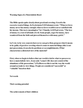 Warning Signs of a Materialistic Heart
The Bible speaks quite clearlyabout greedand coveting. Greedis the
excessive wantof things. In Ecclesiastes5:10 Solomonwrote: “Whoeverloves
money never has money enough; whoeverloves wealth is never satisfiedwith
his income. This too is meaningless”In 1 Timothy 6:10 Paul wrote, “The love
of money is a root of all kinds of evil. Some people, eagerformoney, have
wandered from the faith and pierced themselves with many griefs.”
Let’s try to be very concrete here so we can geta firm graspon what it means
to be guilty of greedor coveting when it comes to material things (this is not
just possessions, itcan also be positions or accomplishments.)What
characterizes a distorted view of the material?
First, when we begin to believe that our worth is tied to what we possesswe
have a materialistic view. Jesus said, “a man’s life does not consistofthe
abundance of his possessions.”(15)(Howeverthis is not the way the world
around us tends to view things. People are considered“successful” or
“valuable” basedon their
Net worth
Their earning potential
The achievements of their children
 