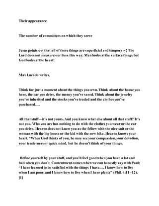 Their appearance
The number of committees on which they serve
Jesus points out that all of these things are superficial and temporary! The
Lord does not measure our lives this way. Man looks atthe surface things but
God looks atthe heart!
Max Lucado writes,
Think for just a moment about the things you own. Think about the house you
have, the car you drive, the money you’ve saved. Think about the jewelry
you’ve inherited and the stocks you’ve traded and the clothes you’ve
purchased….
All that stuff—it’s not yours. And you know what else about all that stuff? It’s
not you. Who you are has nothing to do with the clothes you wear or the car
you drive. Heavendoes not know you as the fellow with the nice suit or the
woman with the big house or the kid with the new bike. Heavenknows your
heart. “When God thinks of you, he may see your compassion, your devotion,
your tenderness or quick mind, but he doesn’t think of your things.
Define yourself by your stuff, and you’ll feel goodwhen you have a lot and
bad when you don’t. Contentment comes when we can honestly say with Paul:
“I have learned to be satisfiedwith the things I have.… I know how to live
when I am poor, and I know how to live when I have plenty” (Phil. 4:11–12).
[1]
 