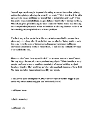 Second, a person is caught in greedwhen they are more focusedon gaining
rather than giving and using. In verse 21 we read, “This is how it will be with
anyone who stores up things for himself but is not rich toward God.” When
the goalis to accumulate there is a goodchance that we have missed the boat.
When God gives great blessing He does so in order for us to use that blessing
to accomplishhis purposes. When an increase in blessing does not result in an
increase in generosityit indicates a heart problem.
The best wayto live would be to discoverwhat we need to live on and then
give awayeverything else. If we did this our standard of living would remain
the same even though our income rose. Increasedearnings wouldmean
increasedopportunity to share with others. If our income suddenly dropped
we would still be fine.
However, that’s not the way we live is it? As we earn more we “need” more.
We buy bigger homes, nicer cars, and coolergadgets. Think about how many
people you know who are making a greatdeal of money but they are just
barely getting by. They are living paycheck to paycheck becauseoftheir debt.
We have much but become imprisoned by our greed.
Think about your life right now. Do you believe you would be happy if you
could only attain something you don’t currently have?
A different home
A better marriage
A different job
 