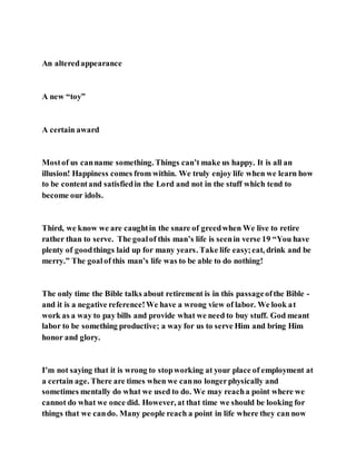 An alteredappearance
A new “toy”
A certain award
Mostof us canname something. Things can’t make us happy. It is all an
illusion! Happiness comes from within. We truly enjoy life when we learn how
to be contentand satisfiedin the Lord and not in the stuff which tend to
become our idols.
Third, we know we are caughtin the snare of greedwhen We live to retire
rather than to serve. The goalof this man’s life is seenin verse 19 “You have
plenty of goodthings laid up for many years. Take life easy;eat, drink and be
merry.” The goalof this man’s life was to be able to do nothing!
The only time the Bible talks about retirement is in this passageofthe Bible -
and it is a negative reference!We have a wrong view of labor. We look at
work as a way to pay bills and provide what we need to buy stuff. God meant
labor to be something productive; a way for us to serve Him and bring Him
honor and glory.
I’m not saying that it is wrong to stopworking at your place of employment at
a certain age. There are times when we canno longerphysically and
sometimes mentally do what we used to do. We may reacha point where we
cannot do what we once did. However, at that time we should be looking for
things that we cando. Many people reach a point in life where they can now
 