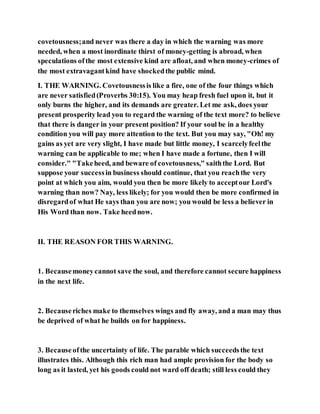 covetousness;and never was there a day in which the warning was more
needed, when a most inordinate thirst of money-getting is abroad, when
speculations ofthe most extensive kind are afloat, and when money-crimes of
the most extravagantkind have shockedthe public mind.
I. THE WARNING. Covetousnessis like a fire, one of the four things which
are never satisfied(Proverbs 30:15). You may heap fresh fuel upon it, but it
only burns the higher, and its demands are greater. Let me ask, does your
present prosperity lead you to regard the warning of the text more? to believe
that there is danger in your present position? If your soul be in a healthy
condition you will pay more attention to the text. But you may say, "Oh! my
gains as yet are very slight, I have made but little money, I scarcelyfeelthe
warning can be applicable to me; when I have made a fortune, then I will
consider." "Takeheed, and beware of covetousness," saiththe Lord. But
suppose your successin business should continue, that you reachthe very
point at which you aim, would you then be more likely to acceptour Lord's
warning than now? Nay, less likely; for you would then be more confirmed in
disregardof what He says than you are now; you would be less a believer in
His Word than now. Take heednow.
II. THE REASON FOR THIS WARNING.
1. Becausemoneycannot save the soul, and therefore cannot secure happiness
in the next life.
2. Becauseriches make to themselves wings and fly away, and a man may thus
be deprived of what he builds on for happiness.
3. Becauseofthe uncertainty of life. The parable which succeedsthe text
illustrates this. Although this rich man had ample provision for the body so
long as it lasted, yet his goods could not ward off death; still less could they
 