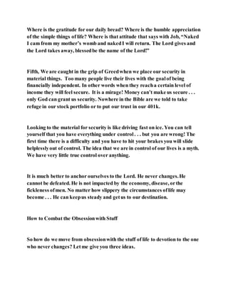 Where is the gratitude for our daily bread? Where is the humble appreciation
of the simple things of life? Where is that attitude that says with Job, “Naked
I cam from my mother’s womb and nakedI will return. The Lord gives and
the Lord takes away, blessedbe the name of the Lord!”
Fifth, We are caught in the grip of Greedwhen we place our security in
material things. Too many people live their lives with the goalof being
financially independent. In other words when they reacha certain level of
income they will feel secure. It is a mirage! Money can’t make us secure . . .
only God can grant us security. Nowhere in the Bible are we told to take
refuge in our stock portfolio or to put our trust in our 401k.
Looking to the material for security is like driving fast on ice. You can tell
yourself that you have everything under control. . . but you are wrong! The
first time there is a difficulty and you have to hit your brakes you will slide
helplesslyout of control. The idea that we are in control of our lives is a myth.
We have very little true control over anything.
It is much better to anchor ourselves to the Lord. He never changes.He
cannot be defeated. He is not impacted by the economy, disease, orthe
fickleness ofmen. No matter how slippery the circumstances oflife may
become . . . He can keepus steady and getus to our destination.
How to Combat the Obsessionwith Stuff
So how do we move from obsessionwith the stuff of life to devotion to the one
who never changes? Letme give you three ideas.
 
