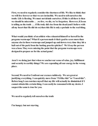 First, we need to regularly considerthe shortness of life. We like to think that
we will live forever or that we are invincible. We need to tell ourselves the
truth: Life is fleeting. We must not delude ourselves. If this is all there is then
we should be miserable . . .we live, we die, we’re forgotten. However, if Jesus
is telling us the truth . . . if He truly did rise from the dead (and I believe with
all my heart that He did do so) then this life is only a prelude to the real thing.
What would you think of an athlete who exhaustedhimself or herself in the
pregame warm-ups? What if a person made it their goalto score more than
anyone else in those warm-ups and jumped up and down every time they hit a
ball out of the park from the batting practice pitcher? We’d saythe person
was a loon. They were missing the point that the pregame warm-ups were
designedto prepare us for the actualgame!
Aren’t we doing just that when we anchorour sense ofvalue, joy, fulfillment
and security to earthly things? We are expending all our energy in the wrong
place.
Second, We need to Confront our excuses ruthlessly. We are greatat
justifying everything. I canquickly move from “I’d like this” to “I need this”.
Before long I can convince myself that my life will actually be diminished if I
cannot obtain this certain thing. I can easilybe consumedwith my desire. I
suspectthe same is true for you.
We need to regularly tell ourselves the truth
I’m hungry but not starving
 