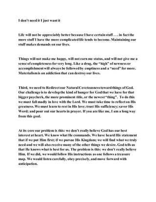 I don’t need it I just want it
Life will not be appreciably better because I have certainstuff . . . in factthe
more stuff I have the more complicatedlife tends to become. Maintaining our
stuff makes demands on our lives.
Things will not make me happy, will not earn me status, and will not give me a
sense ofcompleteness forvery long. Like a drug, the “high” of newness or
accomplishmentwill always be followedby emptiness and a “need” for more.
Materialismis an addiction that can destroyour lives.
Third, we need to Redirectour NaturalCovetousnesstowardthings of God.
Our challenge is to developthe kind of hunger for Godthat we have for that
biggerpaycheck, the more prominent title, or the newest“thing”. To do this
we must fall madly in love with the Lord. We must take time to reflecton His
greatness.We must learn to rest in His love; trust His sufficiency;savor His
Word; and pour out our hearts in prayer. If you are like me, I am a long way
from this goal.
At its core our problem is this: we don’t really believe God has our best
interest at heart. We know what He commands. We have heard His statement
that if we put Him first; if we pursue His Kingdom; we will find what we truly
need and we will also receive many of the other things we desire. God tells us
that He knows what is best for us. The problem is this: we don’t really believe
Him. If we did, we would follow His instructions as one follows a treasure
map. We would listen carefully, obey precisely, and move forward with
anticipation.
 