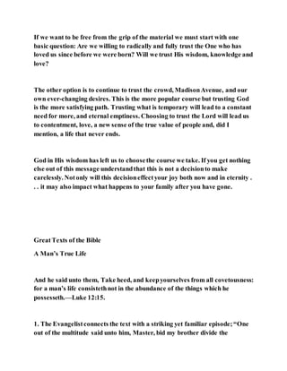 If we want to be free from the grip of the material we must start with one
basic question: Are we willing to radically and fully trust the One who has
loved us since before we were born? Will we trust His wisdom, knowledge and
love?
The other option is to continue to trust the crowd, MadisonAvenue, and our
own ever-changing desires. This is the more popular course but trusting God
is the more satisfying path. Trusting what is temporary will lead to a constant
need for more, and eternal emptiness. Choosing to trust the Lord will lead us
to contentment, love, a new sense of the true value of people and, did I
mention, a life that never ends.
God in His wisdom has left us to choosethe course we take. If you get nothing
else out of this message understandthat this is not a decisionto make
carelessly. Notonly will this decisioneffectyour joy both now and in eternity .
. . it may also impact what happens to your family after you have gone.
GreatTexts of the Bible
A Man’s True Life
And he said unto them, Take heed, and keepyourselves from all covetousness:
for a man’s life consistethnot in the abundance of the things which he
possesseth.—Luke 12:15.
1. The Evangelistconnects the text with a striking yet familiar episode;“One
out of the multitude said unto him, Master, bid my brother divide the
 