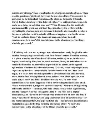 inheritance with me.” Here was clearly a twofold issue, moral and legal. There
was the question of right and there was the question of law. The one must be
answeredby the individual conscience, the other by the public tribunals.
Christ declines to take over the duties of either. “He saidunto him, Man, who
made me a judge or a divider over you?” Then He turned to the multitude
and resumed His work as a spiritual Teacher, chargedto setforward the
eternal truths which conscience,howeverfalteringly, attests, and to lay down
the moral principles which underlie all human happiness worthy the name.
“And he saidunto them, Take heed, and keepyourselves from all
covetousness:for a man’s life consistethnot in the abundance of the things
which he possesseth.”
2. Evidently this Jew was a younger son, who could not easilyforgive his elder
brother for enjoying a double share of their father’s estate. The elderbrother,
it is plain, was also one of our Lord’s hearers, and likely to be, in whatever
degree, attractedby Him; but, on the other hand, it may be takenfor certain
that he had no mind to part with any portion of his estate, orthe appeal
againsthim would not have been necessary. “Master,”criedthe younger man,
“speak to my brother, that he divide the inheritance with me.” Our Lord
might, it is clear, have met this appeal by a direct discussionof its intrinsic
merit. But in fact, placing Himself at the point of view of the speaker, who
could not yet know at all that He Himself really was, He asks what
commissionHe could be supposed to hold for deciding such questions at all.
“Man, who made me a judge or a divider over you?” And then, as if glancing
at both the brothers—the elder, who held so tenaciouslyto his legalfortune,
and the younger, who was so eagerto share it—He rises into a higher
atmosphere, and His words become at once instructive to all men and for all
time. “Takeheed,” He said, “and keepyourselves from all covetousness,”for
one reasonamong others, but especiallyfor one—thatcovetousnessinvolves a
radical mistake as to the true meaning and nature of life: “a man’s life
consistethnot in the abundance of the things which he possesseth.”
 