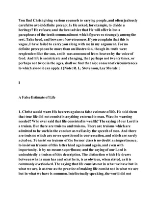 You find Christ giving various counsels to varying people, and often jealously
careful to avoid definite precept. Is He asked, for example, to divide a
heritage? He refuses;and the best advice that He will offer is but a
paraphrase of the tenth commandment which figures so strangely among the
rest. Take heed, and beware of covetousness.If you complain that this is
vague, I have failed to carry you along with me in my argument. For no
definite precept canbe more than an illustration, though its truth were
resplendent like the sun, and it was announcedfrom heaven by the voice of
God. And life is so intricate and changing, that perhaps not twenty times, or
perhaps not twice in the ages,shallwe find that nice consentof circumstances
to which alone it can apply.1 [Note:R. L. Stevenson, Lay Morals.]
I
A False Estimate of Life
1. Christ would warn His hearers againsta false estimate of life. He told them
that true life did not consistin anything external to man. Was the warning
needed? Who ever said that life consistedin wealth? The saying of our Lord is
a truism. But there are truisms and truisms. There are truisms which are
admitted to be such in the conduct as well as by the speechof men. And there
are truisms which are never questionedin conversation, and which are rarely
actedon. To insist on truisms of the former class is no doubt an impertinence;
to insist on truisms of this latter kind againand again, and even with
importunity, is by no means superfluous; and the saying of our Lord is
undoubtedly a truism of this description. The distinction which He draws
betweenwhat a man has and what he is, is as obvious, when stated, as it is
commonly overlooked. The saying that life consists notin what we have but in
what we are, is as true as the practice of making life consistnot in what we are
but in what we have is common. Intellectually speaking, the world did not
 