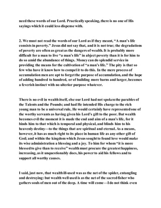 need these words of our Lord. Practicallyspeaking, there is no one of His
sayings which it could less dispense with.
2. We must not read the words of our Lord as if they meant, “A man’s life
consists in poverty.” Jesus did not say that, and it is not true; the degradations
of poverty are often as greatas the dangers of wealth. It is probably more
difficult for a man to live “a man’s life” in abject poverty than it is for him to
do so amid the abundance of things. Moneycan do splendid service in
providing the means for the cultivation of “a man’s life.” The pity is that so
few who have it know how to compel it to do this. In the mere process of
accumulation men are apt to forgetthe purpose of accumulation, and the hope
of adding hundred to hundred, or of building more barns and larger, becomes
a feverish instinct with no ulterior purpose whatever.
There is no evil in wealthitself, else our Lord had not spokenthe parables of
the Talents and the Pounds; and had He intended His charge to the rich
young man to be a universal rule, He would certainly have representedone of
the worthy servants as having given his Lord’s gift to the poor. But wealth
becomes evil the moment it is made the end and aim of a man’s life, for it
binds him to that which is temporal and physical, and blinds him to his
heavenly destiny—to the things that are spiritual and eternal. As a means,
however, it has as much right to its place in human life as any other gift of
God; and within the kingdom which Jesus soughtto found love would make
its wise administration a blessing and a joy. To him for whom “it is more
blessedto give than to receive” wealthmust procure the greatesthappiness,
increasing, as it unquestionably does, his powerto aid his fellows and to
support all worthy causes.
I said, just now, that wealthill-used was as the net of the spider, entangling
and destroying: but wealth well used is as the net of the sacredfisher who
gathers souls of men out of the deep. A time will come—Ido not think even
 