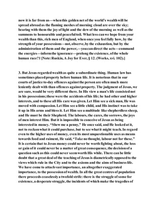 now it is far from us—whenthis golden net of the world’s wealthwill be
spread abroadas the flaming meshes of morning cloud are over the sky;
bearing with them the joy of light and the dew of the morning as well as the
summons to honourable and peacefultoil. What less canwe hope from your
wealth than this, rich men of England, when once you feelfully how, by the
strength of your possessions—not, observe,by the exhaustion, but by the
administration of them and the power,—youcandirect the acts—command
the energies—informthe ignorance—prolong the existence, ofthe whole
human race?1 [Note:Ruskin, A Joy for Ever, § 12. (Works, xvi. 102).]
3. But Jesus regardedwealthas quite a subordinate thing. Human law has
sometimes placedproperty before human life. It is notorious that in our
courts of justice to-day offences againstthe person are often much more
leniently dealt with than offences againstproperty. The judgment of Jesus, we
are sure, would be very different there. In His view a man’s life consistednot
in his possessions;these were the accidents ofhis life; he had other and higher
interests, and to these all His care was given. Let Him see a sick man, He was
moved with compassion. Let Him see a little child, and His instinct was to take
it up in His arms and bless it. Let Him see a multitude like shepherdless sheep,
and He must be their Shepherd. The labours, the cares, the sorrows, the joys
of men interest Him. But it is impossible to conceive of Jesus as being
interestedin money. “Shew me a penny,” He once said, and He lookedat it,
not to reckonwhat it could purchase, but to see whatit might teach. In regard
even to the higher uses of money, even its most unquestionable uses as means
towards food and raiment, He said, “Take no thought, labour not for these.”
It is certain that to Jesus money could never be worth fighting about, the loss
or gain of it could never be a matter of greatconsequence, the decisionof a
question such as this could never seemworth His while. There can be little
doubt that a greatdeal of the teaching of Jesus is diametrically opposedto the
views which rule in the City and to the axioms and the aims of business life.
We have come to attachvast importance, an altogetherexaggerated
importance, to the possessionofwealth. In all the greatcentres of population
there proceeds ceaselesslya twofold strife: there is the struggle of some for
existence, a desperate struggle, the incidents of which make the tragedies of
 