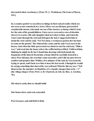 drowned in their ownhoney.1 [Note:W. L. Watkinson, The Gates of Dawn,
243.]
In a country parish we can often see things in their naked reality which are
not seen, ornot remarked, in a town. There was an old man, possessedof
considerable means, who made me one of his trustees, a charge which I took
for the sake ofhis grandchildren. I have never seensuch a case ofabsolute
slavery to avarice. His only daughter died next door to him, and when the
watercame through the roof and fell upon the bed, I suggestedto him to
mend the roof: and he said, “Na!Na!many a womanas goodas her has had
to come on the parish.” Her funeral day came, and he and I were next to the
hearse. Justwhen the little processionwas about to start he cried out, “Bide a
wee,” and went into the house where the coffin had been lifted. I followedhim,
thinking he might be ill, but I found him drawing with both hands the
fragments of the funeral bread into a heap which he carefully lockedin a
chest. Poorold man, his owntime came soonafter, and I did my poor best to
comfort and prepare him. Within a few minutes of the end, he was earnestly
trying to speak, andI bent over him to hear his lastwords. I thought he would
be saying something that showedhe was softened. Whathe did say was:“Tell
them to buy the murnin’s in Dumfries; it’s a hantle cheaperthan at K—’s”
(the village shop).1 [Note:Prof. A. H. Charteris, in Life, by Hon. A. Gordon,
70.]
Oh what is earth, that we should build
Our houses here, and seek concealed
Poortreasure, and add field to field,
 