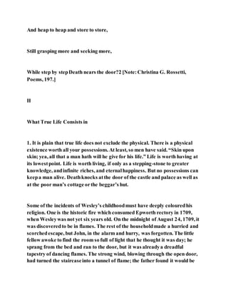 And heap to heap and store to store,
Still grasping more and seeking more,
While step by stepDeath nears the door?2 [Note:Christina G. Rossetti,
Poems, 197.]
II
What True Life Consists in
1. It is plain that true life does not exclude the physical. There is a physical
existence worth all your possessions. At least, so men have said. “Skin upon
skin; yea, all that a man hath will he give for his life.” Life is worth having at
its lowestpoint. Life is worth living, if only as a stepping-stone to greater
knowledge, andinfinite riches, and eternalhappiness. But no possessions can
keepa man alive. Deathknocks atthe door of the castle and palace as well as
at the poor man’s cottage orthe beggar’s hut.
Some of the incidents of Wesley’s childhoodmust have deeply colouredhis
religion. One is the historic fire which consumed Epworth rectory in 1709,
when Wesleywas not yet six years old. On the midnight of August 24, 1709, it
was discoveredto be in flames. The rest of the householdmade a hurried and
scorchedescape, but John, in the alarm and hurry, was forgotten. The little
fellow awoke to find the room so full of light that he thought it was day; he
sprang from the bed and ran to the door, but it was alreadya dreadful
tapestry of dancing flames. The strong wind, blowing through the open door,
had turned the staircaseinto a tunnel of flame; the father found it would be
 
