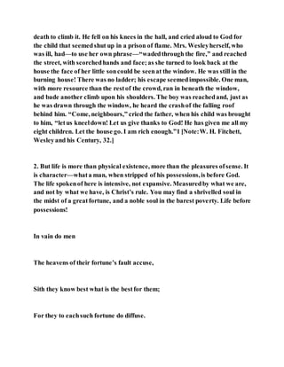 death to climb it. He fell on his knees in the hall, and cried aloud to God for
the child that seemedshut up in a prison of flame. Mrs. Wesleyherself, who
was ill, had—to use her own phrase—“wadedthrough the fire,” and reached
the street, with scorchedhands and face;as she turned to look back at the
house the face of her little soncould be seenat the window. He was still in the
burning house! There was no ladder; his escape seemedimpossible. One man,
with more resource than the restof the crowd, ran in beneath the window,
and bade another climb upon his shoulders. The boy was reachedand, just as
he was drawn through the window, he heard the crashof the falling roof
behind him. “Come, neighbours,” cried the father, when his child was brought
to him, “letus kneeldown! Let us give thanks to God! He has given me all my
eight children. Let the house go. I am rich enough.”1 [Note:W. H. Fitchett,
Wesleyand his Century, 32.]
2. But life is more than physical existence, more than the pleasures ofsense. It
is character—whata man, when stripped of his possessions,is before God.
The life spokenof here is intensive, not expansive. Measuredby what we are,
and not by what we have, is Christ’s rule. You may find a shrivelled soul in
the midst of a greatfortune, and a noble soul in the barest poverty. Life before
possessions!
In vain do men
The heavens of their fortune’s fault accuse,
Sith they know best what is the bestfor them;
For they to eachsuch fortune do diffuse.
 