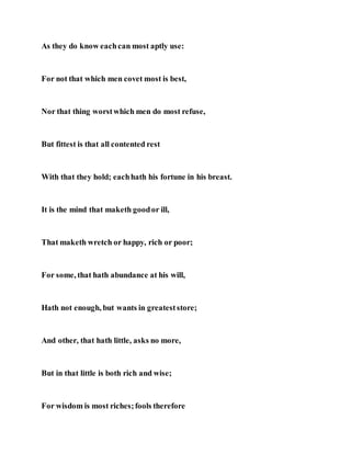 As they do know eachcan most aptly use:
For not that which men covet most is best,
Nor that thing worstwhich men do most refuse,
But fittest is that all contented rest
With that they hold; eachhath his fortune in his breast.
It is the mind that maketh goodor ill,
That maketh wretch or happy, rich or poor;
For some, that hath abundance at his will,
Hath not enough, but wants in greateststore;
And other, that hath little, asks no more,
But in that little is both rich and wise;
For wisdom is most riches;fools therefore
 