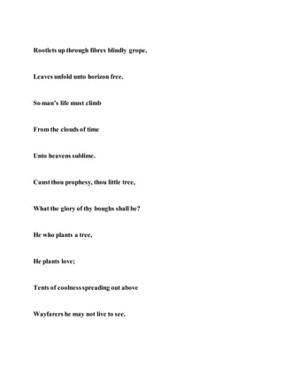 Rootlets up through fibres blindly grope,
Leaves unfold unto horizon free.
So man’s life must climb
From the clouds of time
Unto heavens sublime.
Canstthou prophesy, thou little tree,
What the glory of thy boughs shall be?
He who plants a tree,
He plants love;
Tents of coolnessspreading out above
Wayfarers he may not live to see.
 