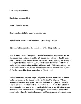 Gifts that grow are best,
Hands that bless are blest;
Plant! Life does the rest.
Heaven and earth helps him who plants a tree,
And his work its own reward shall be.1 [Note:Lucy Larcom.]
(3) A man’s life consists in the abundance of the things he loves.
Walt Whitman was a strange man. He may have been a degenerate. Buthis
degeneracyhad genius in it, and he left a name that will never die. He once
said, “I love God and flowers and little children.” Was there any such thing as
bankruptcy for him? Notso long as God sits upon His throne, and flowers
spring up in every meadow, and little children smile. Whitman was poor, but
he lived an abundant life, for his inner resourceswere inexhaustible.2 [Note:
C. C. Albertson, The Gospelaccording to Christ, 144.]
Shields’ old friend, the Rev. Hugh Chapman, who had ministered to him in
his lastdays, said at the funeral service at Merton Old Church: “After a
friendship of twenty-five years, I have no hesitationin saying that Frederic
Shields knew and lived on his Bible as few whom I can recall. Literalist to a
large extent he ever was, howevermystically inclined in his rôle of artist, and
there was about him somewhatof the rugged Covenanterwho brookedno
compromise where for him the honour of his Masterseemedto be concerned.
 
