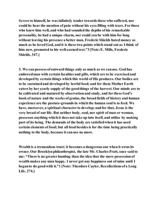Severe to himself, he was infinitely tender towards those who suffered, nor
could he hear the mention of pain without his eyes filling with tears. Forthose
who knew him well, and who had sounded the depths of his remarkable
personality, he had a unique charm, nor could you be with him for long
without leaving his presence a better man. Frederic Shields hated money as
much as he loved God, and it is these two points which stand out as I think of
him now, promoted to his well-earnedrest.”3 [Note:E. Mills, Frederic
Shields, 347.]
3. We can possessofoutward things only as much as we canuse. God has
endowedman with certain faculties and gifts, which are to be exercisedand
developed by certain things which this world of His produces. Our bodies are
to be sustainedand developedby lawful food; and for them Mother Earth
caters by her yearly supply of the goodthings of the harvest. Our minds are to
be cultivated and matured by observationand study, and for these God’s
book of nature and the works of genius, the broad fields of history and human
experience are the pasture-grounds in which the human soul is to feed. We
have, moreover, a spiritual characterto develop; and for that, Jesus is the
very bread of our life. But neither body, soul, nor spirit of man or woman,
possesses anything which it does not take up into itself, and utilize by making
part of its being. The demands of the body are satisfiedwhen it has used
certain elements of food; but all food besides is for the time being practically
nothing to the body, because it can use no more.
Wealth is a tremendous trust; it becomes a dangerous one when it owns its
owner. Our Brooklynphilanthropist, the late Mr. Charles Pratt, once said to
me: “There is no greaterhumbug than the idea that the mere possessionof
wealth makes any man happy. I never got any happiness out of mine until I
beganto do goodwith it.”1 [Note: Theodore Cuyler, Recollectionsofa Long
Life, 274.]
 
